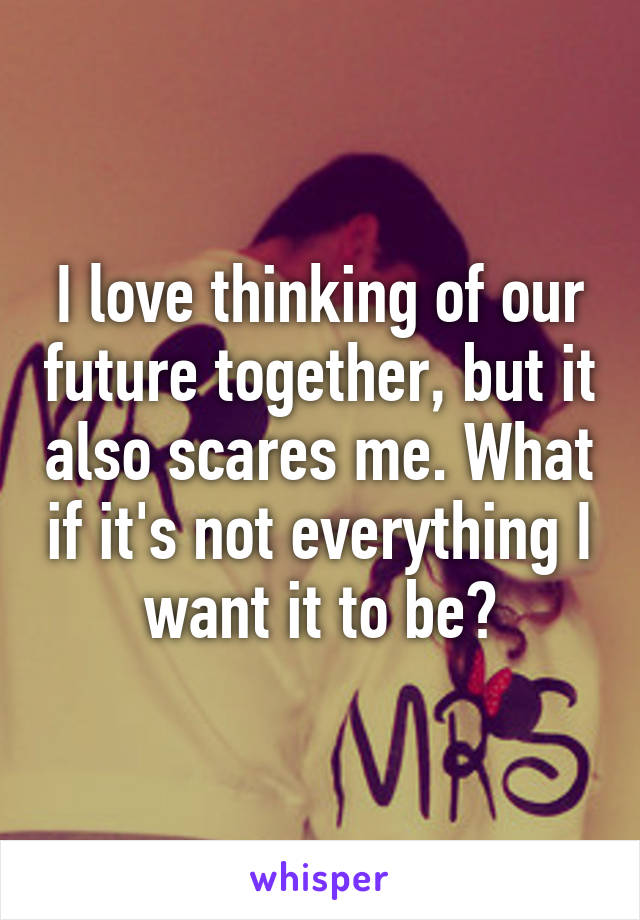 I love thinking of our future together, but it also scares me. What if it's not everything I want it to be?