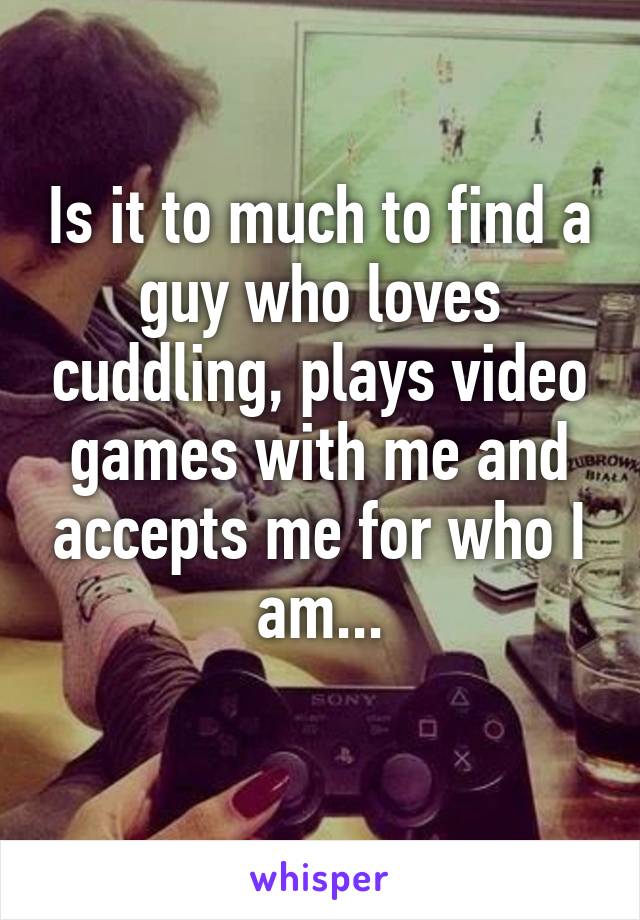 Is it to much to find a guy who loves cuddling, plays video games with me and accepts me for who I am...
