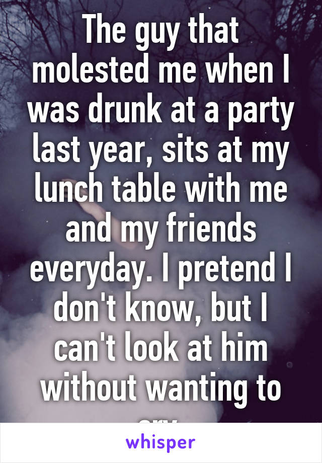 The guy that molested me when I was drunk at a party last year, sits at my lunch table with me and my friends everyday. I pretend I don't know, but I can't look at him without wanting to cry.