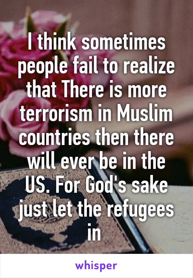 I think sometimes people fail to realize that There is more terrorism in Muslim countries then there will ever be in the US. For God's sake just let the refugees in 