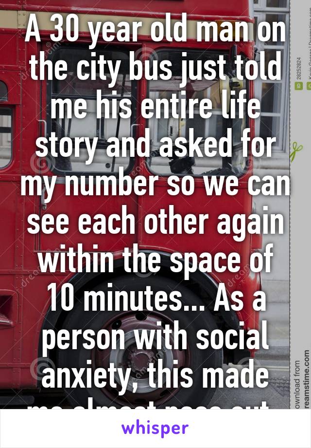 A 30 year old man on the city bus just told me his entire life story and asked for my number so we can see each other again within the space of 10 minutes... As a person with social anxiety, this made me almost pass out. 