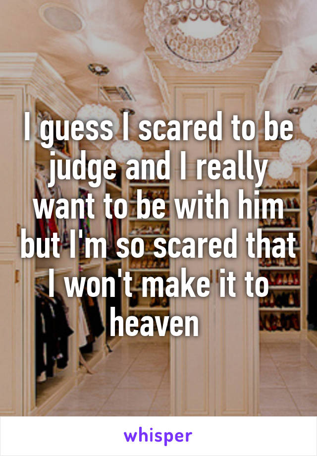 I guess I scared to be judge and I really want to be with him but I'm so scared that I won't make it to heaven 