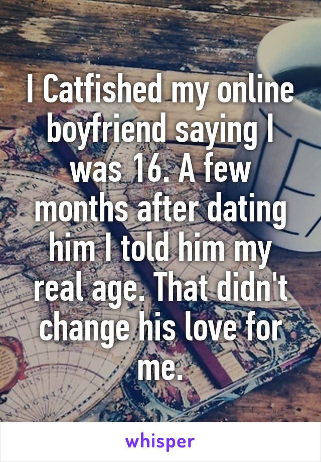 I Catfished my online boyfriend saying I was 16. A few months after dating him I told him my real age. That didn't change his love for me.