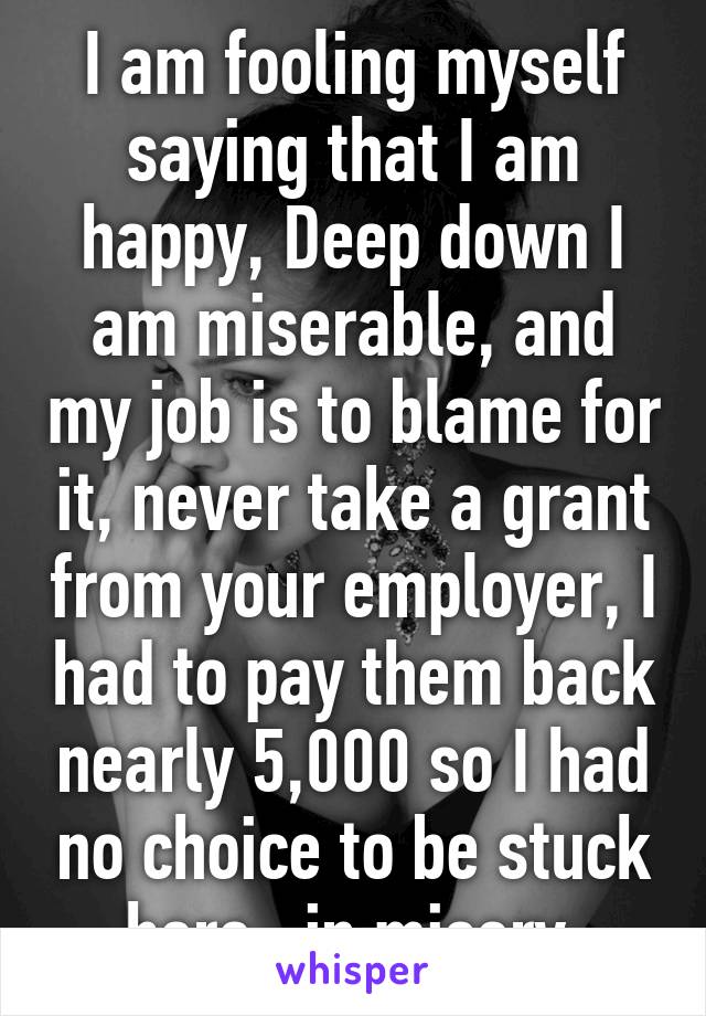 I am fooling myself saying that I am happy, Deep down I am miserable, and my job is to blame for it, never take a grant from your employer, I had to pay them back nearly 5,000 so I had no choice to be stuck here...in misery.