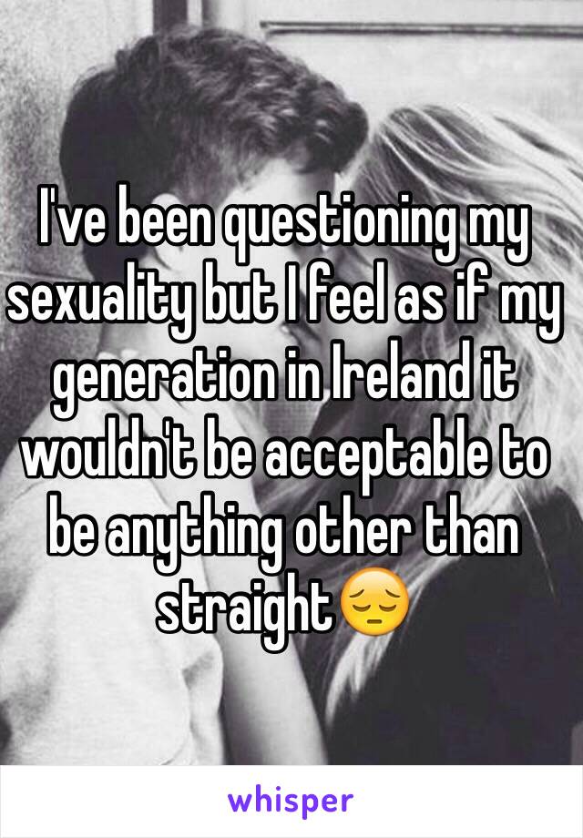 I've been questioning my sexuality but I feel as if my generation in Ireland it wouldn't be acceptable to be anything other than straight😔