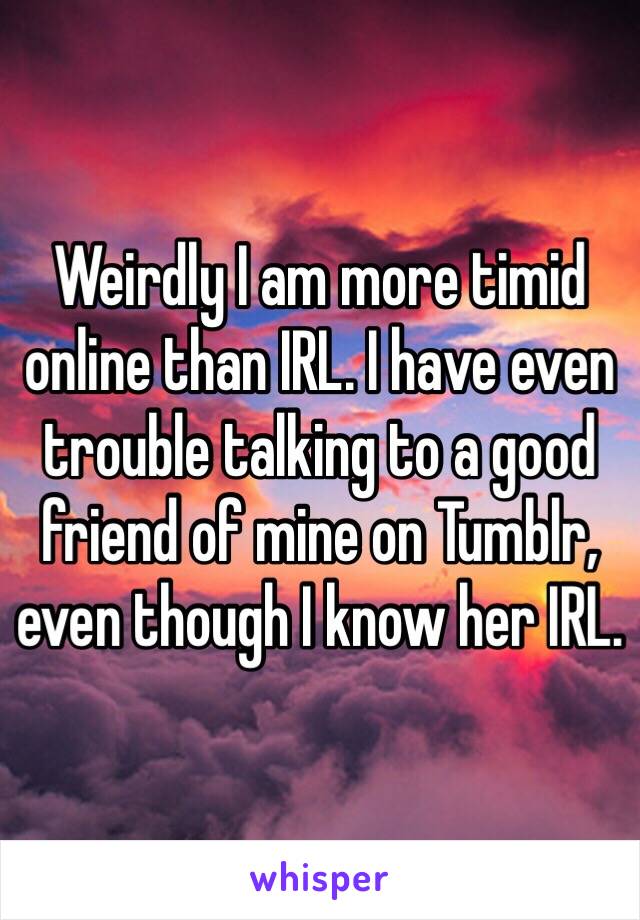 Weirdly I am more timid online than IRL. I have even trouble talking to a good friend of mine on Tumblr, even though I know her IRL. 