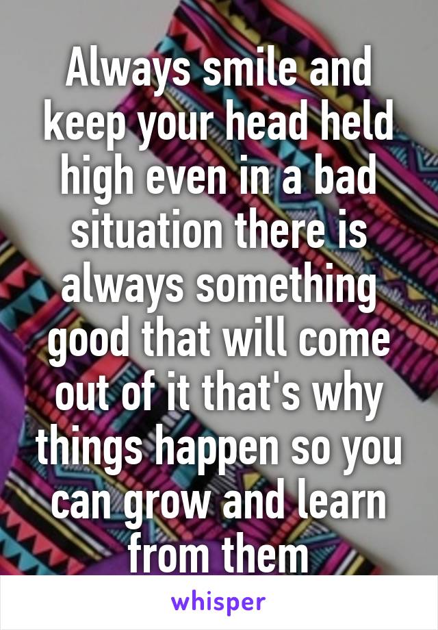 Always smile and keep your head held high even in a bad situation there is always something good that will come out of it that's why things happen so you can grow and learn from them