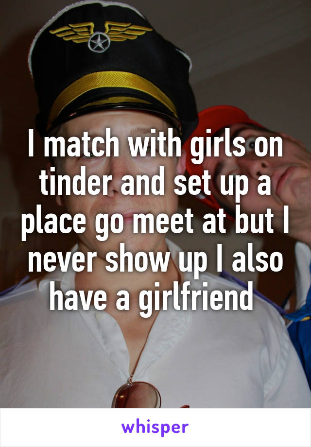 I match with girls on tinder and set up a place go meet at but I never show up I also have a girlfriend 