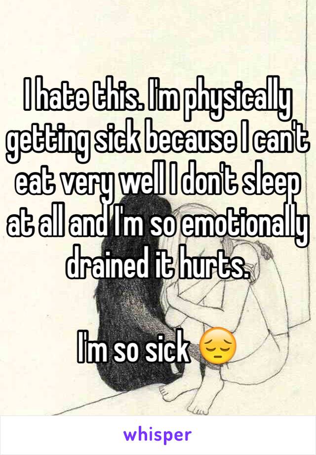 I hate this. I'm physically getting sick because I can't eat very well I don't sleep at all and I'm so emotionally drained it hurts. 

I'm so sick 😔