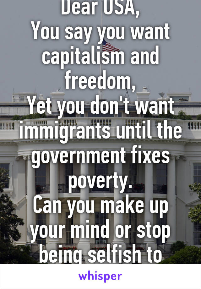 Dear USA,
You say you want capitalism and freedom,
Yet you don't want immigrants until the government fixes poverty.
Can you make up your mind or stop being selfish to people in need.