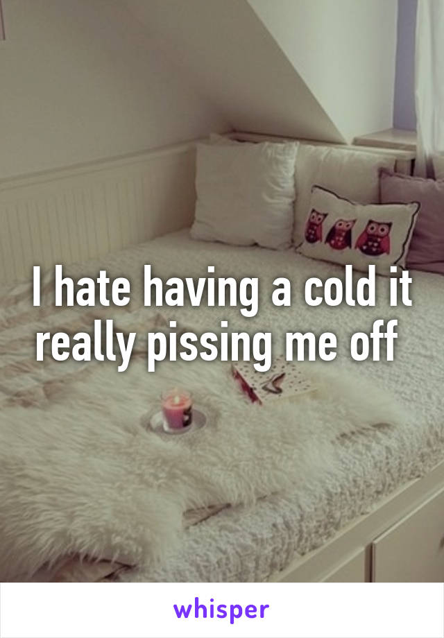 I hate having a cold it really pissing me off 