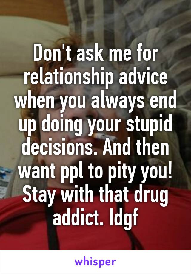 Don't ask me for relationship advice when you always end up doing your stupid decisions. And then want ppl to pity you! Stay with that drug addict. Idgf