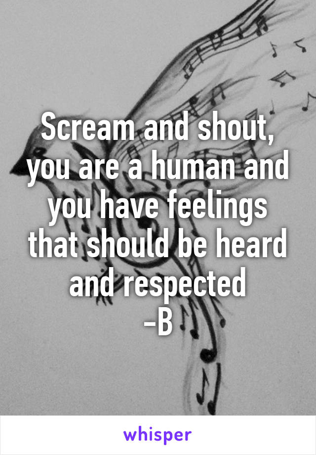 Scream and shout, you are a human and you have feelings that should be heard and respected
-B