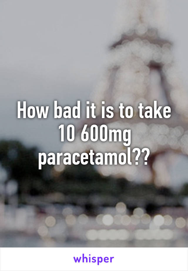 How bad it is to take 10 600mg paracetamol??