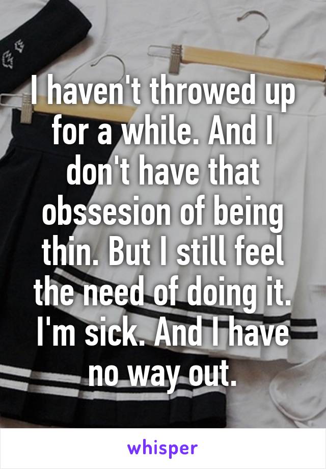 I haven't throwed up for a while. And I don't have that obssesion of being thin. But I still feel the need of doing it. I'm sick. And I have no way out.