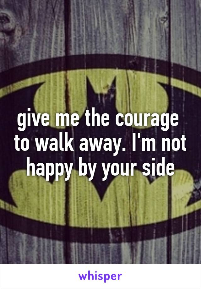 give me the courage  to walk away. I'm not happy by your side