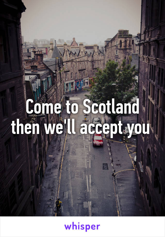 Come to Scotland then we'll accept you 