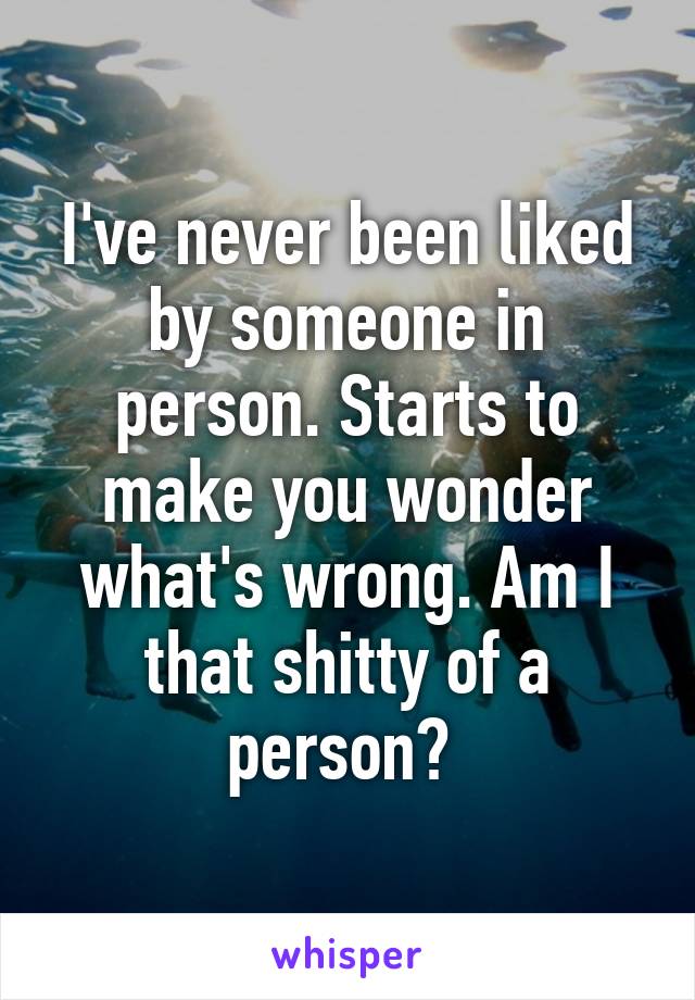 I've never been liked by someone in person. Starts to make you wonder what's wrong. Am I that shitty of a person? 