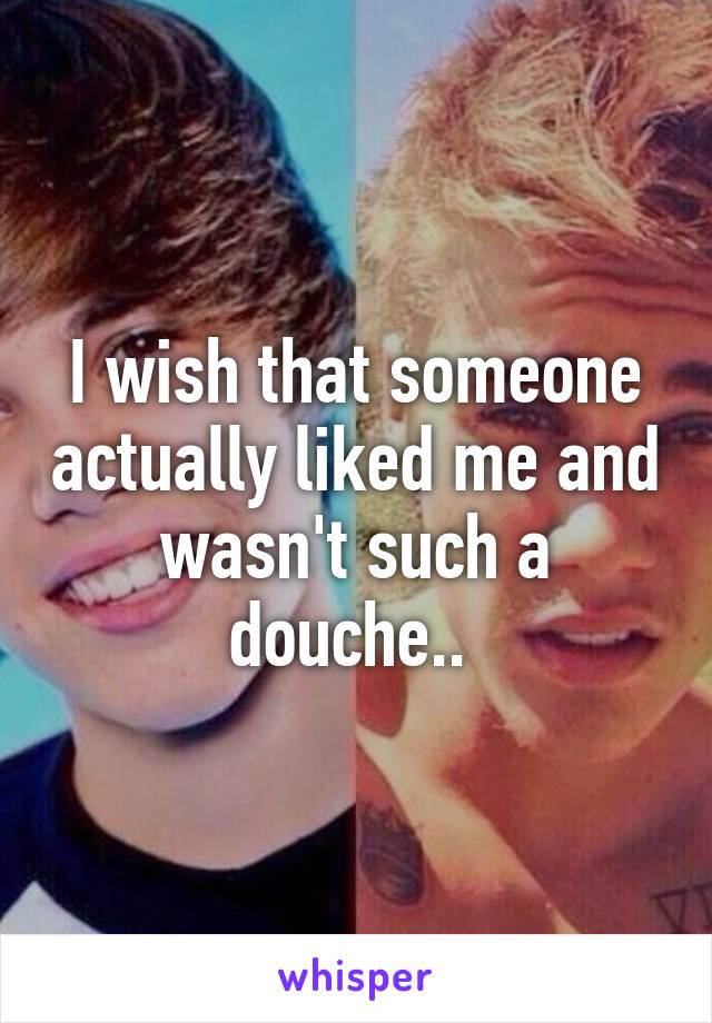 I wish that someone actually liked me and wasn't such a douche.. 