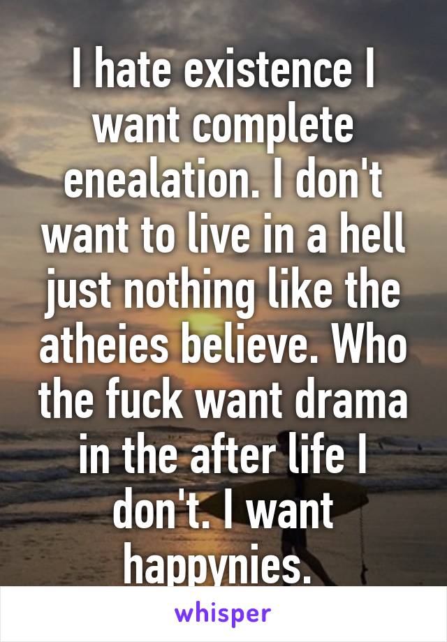 I hate existence I want complete enealation. I don't want to live in a hell just nothing like the atheies believe. Who the fuck want drama in the after life I don't. I want happynies. 