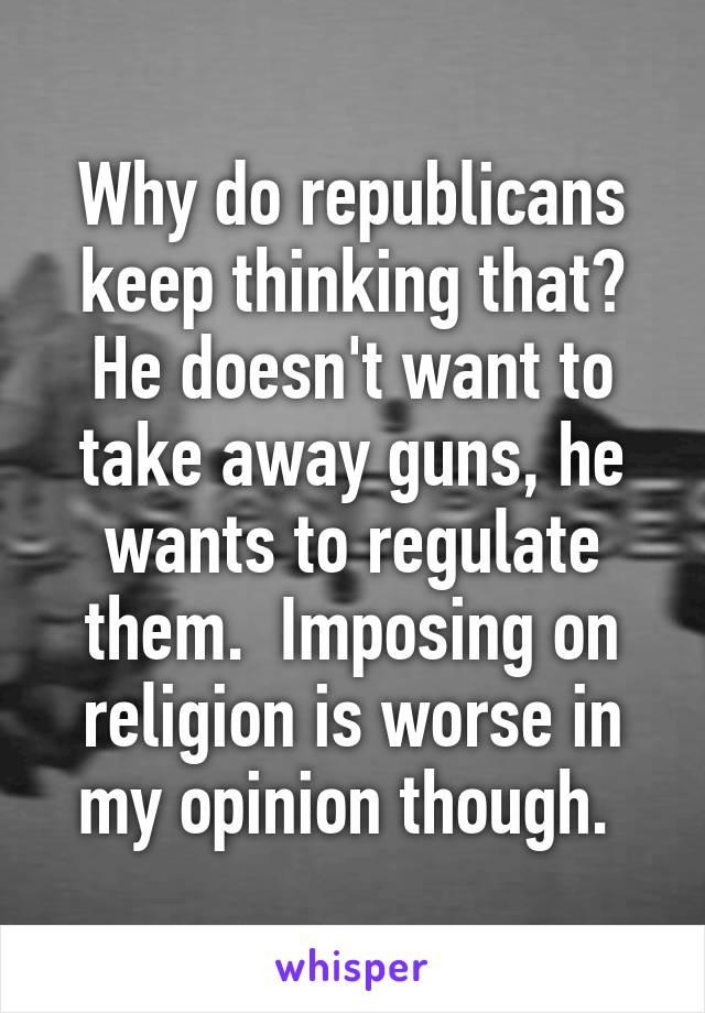 Why do republicans keep thinking that? He doesn't want to take away guns, he wants to regulate them.  Imposing on religion is worse in my opinion though. 