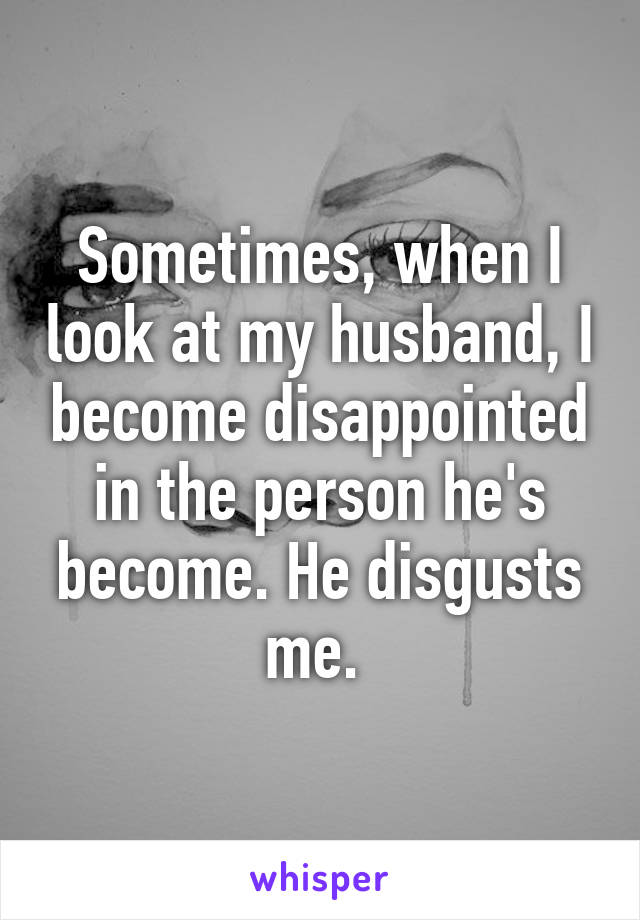 Sometimes, when I look at my husband, I become disappointed in the person he's become. He disgusts me. 