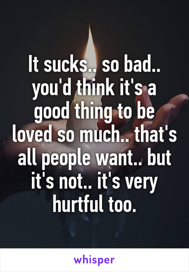 It sucks.. so bad.. you'd think it's a good thing to be loved so much.. that's all people want.. but it's not.. it's very hurtful too.