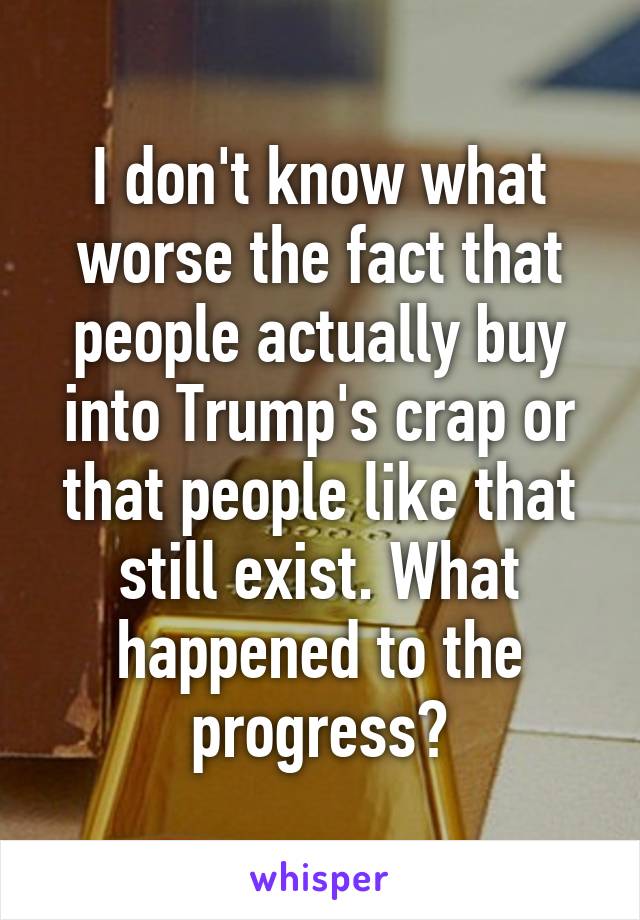 I don't know what worse the fact that people actually buy into Trump's crap or that people like that still exist. What happened to the progress?