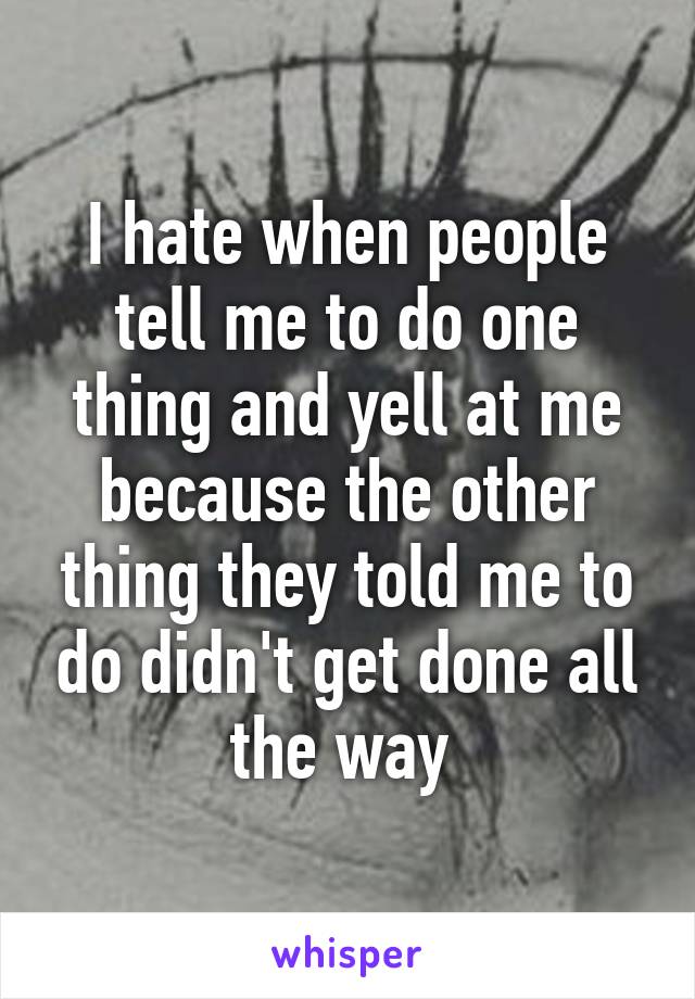 I hate when people tell me to do one thing and yell at me because the other thing they told me to do didn't get done all the way 