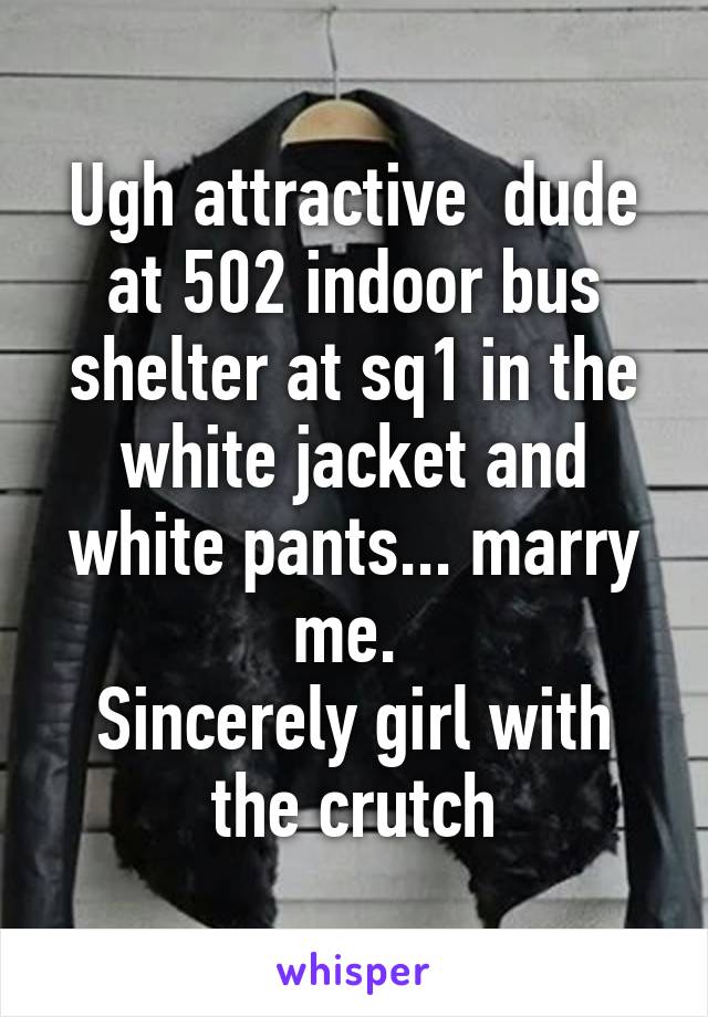 Ugh attractive  dude at 502 indoor bus shelter at sq1 in the white jacket and white pants... marry me. 
Sincerely girl with the crutch