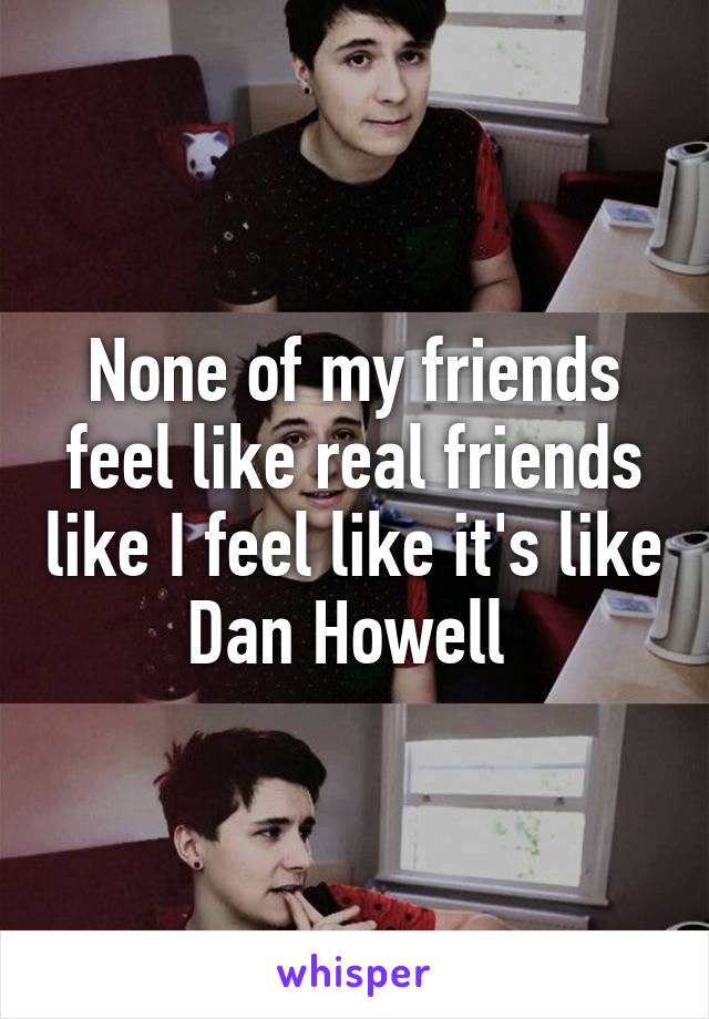 None of my friends feel like real friends like I feel like it's like Dan Howell 