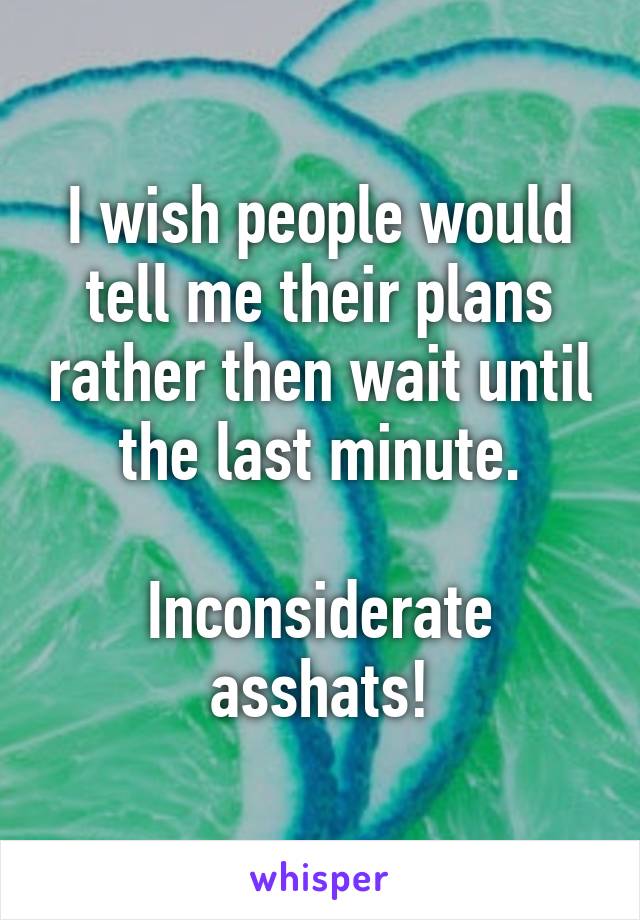 I wish people would tell me their plans rather then wait until the last minute.

Inconsiderate asshats!