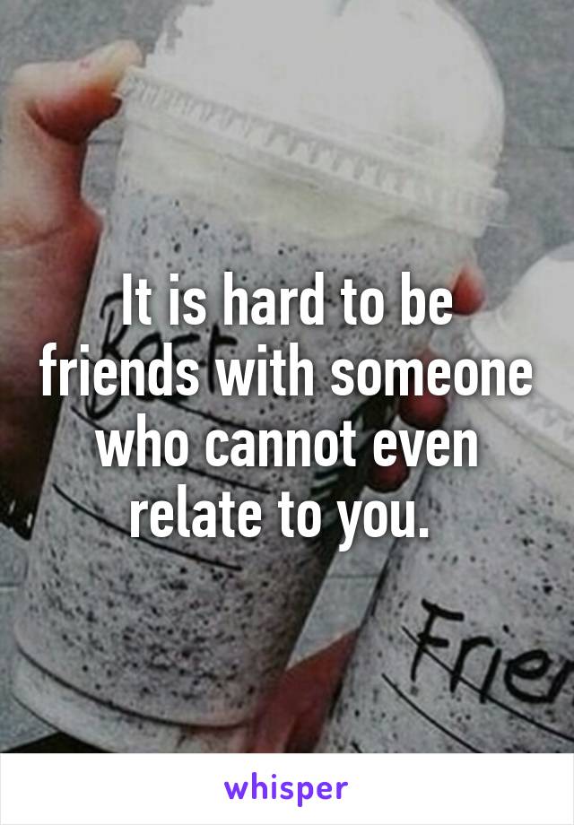 It is hard to be friends with someone who cannot even relate to you. 