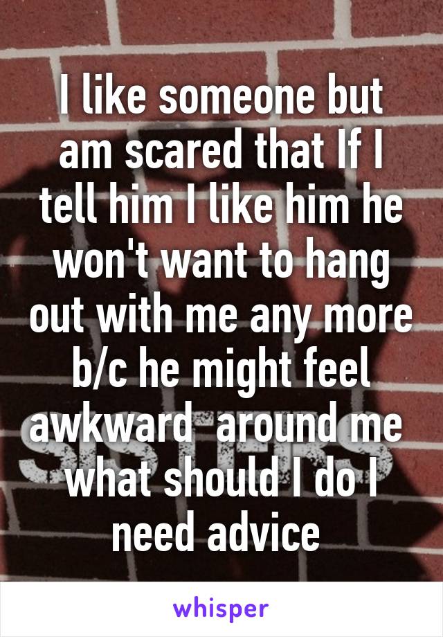 I like someone but am scared that If I tell him I like him he won't want to hang out with me any more b/c he might feel awkward  around me  what should I do I need advice 