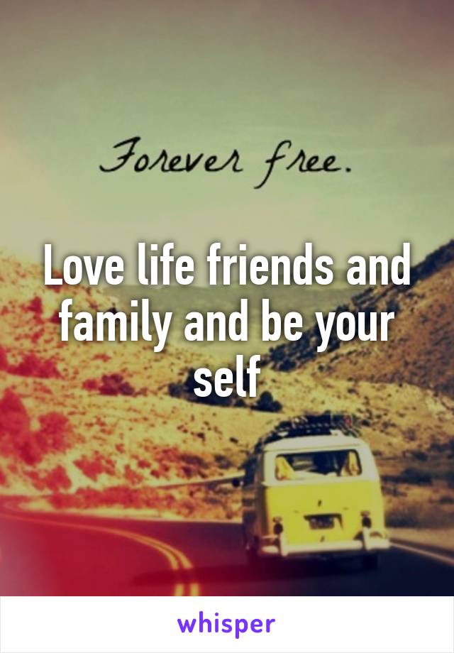 Love life friends and family and be your self