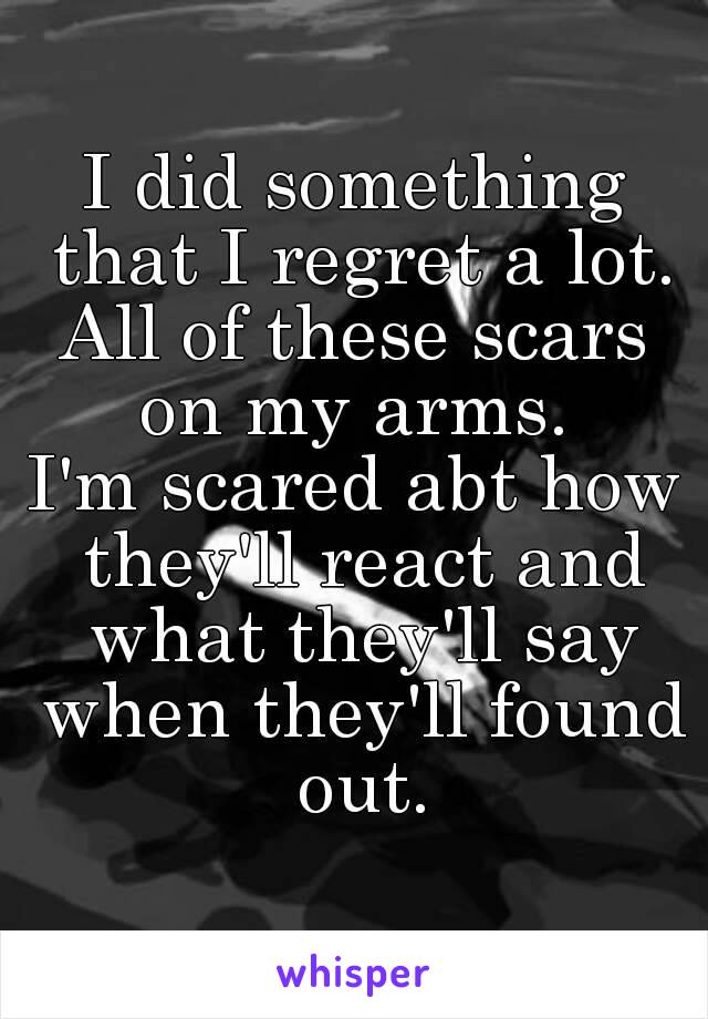 I did something that I regret a lot.
All of these scars on my arms. 
I'm scared abt how they'll react and what they'll say when they'll found out.