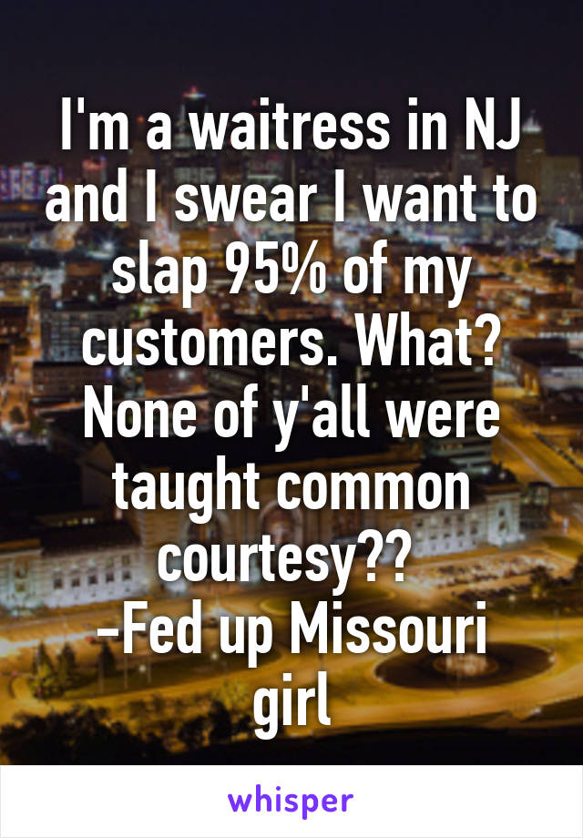 I'm a waitress in NJ and I swear I want to slap 95% of my customers. What? None of y'all were taught common courtesy?? 
-Fed up Missouri girl