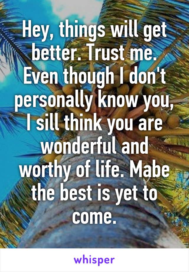 Hey, things will get better. Trust me. Even though I don't personally know you, I sill think you are wonderful and worthy of life. Mabe the best is yet to come.
