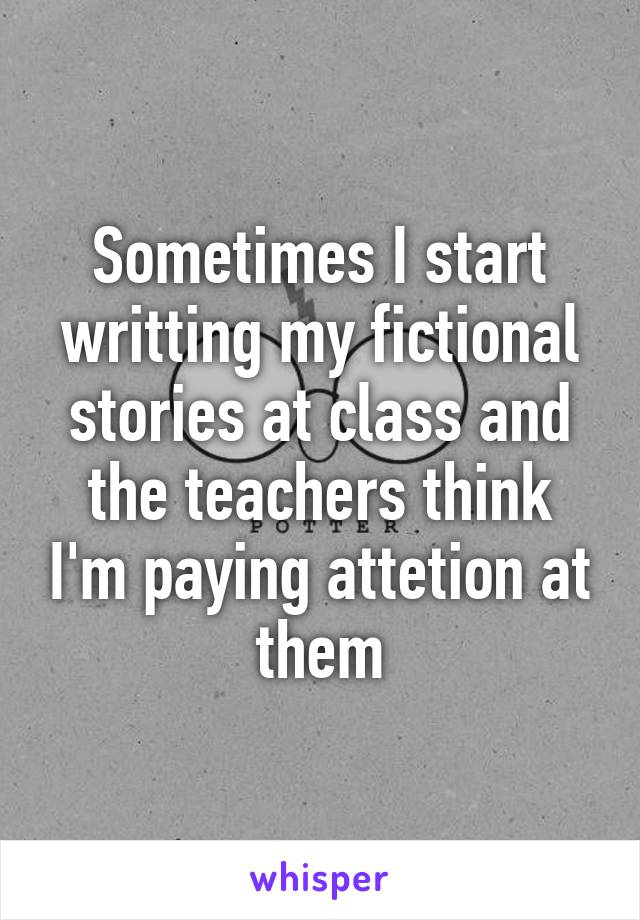 Sometimes I start writting my fictional stories at class and the teachers think I'm paying attetion at them