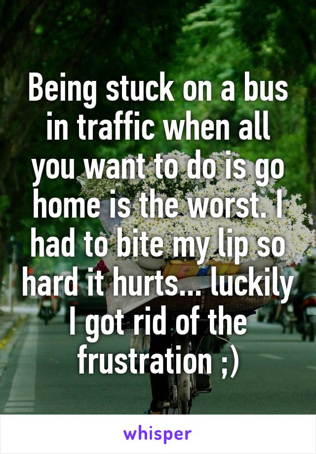 Being stuck on a bus in traffic when all you want to do is go home is the worst. I had to bite my lip so hard it hurts... luckily I got rid of the frustration ;)