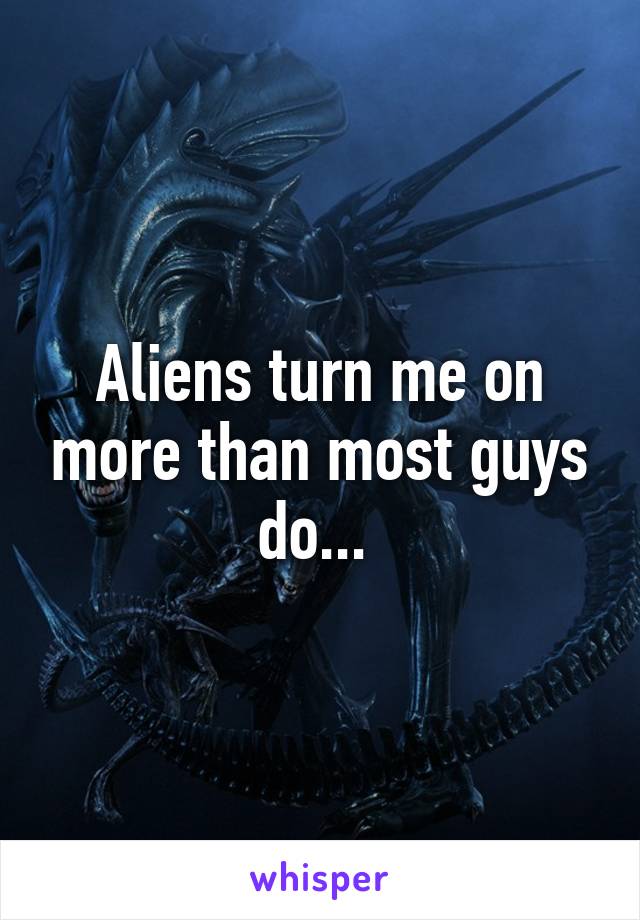 Aliens turn me on more than most guys do... 