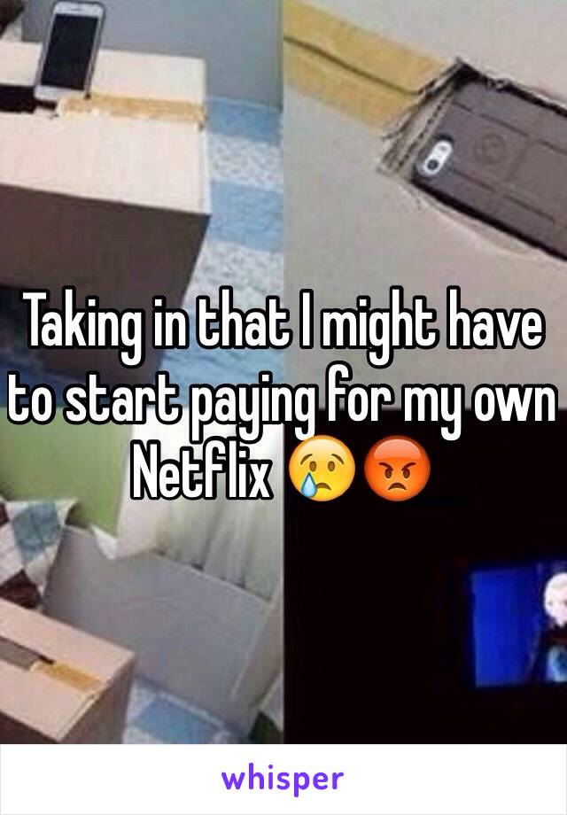 Taking in that I might have to start paying for my own Netflix 😢😡 