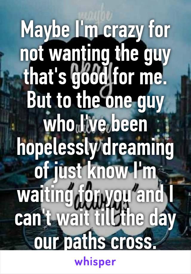 Maybe I'm crazy for not wanting the guy that's good for me. But to the one guy who I've been hopelessly dreaming of just know I'm waiting for you and I can't wait till the day our paths cross.