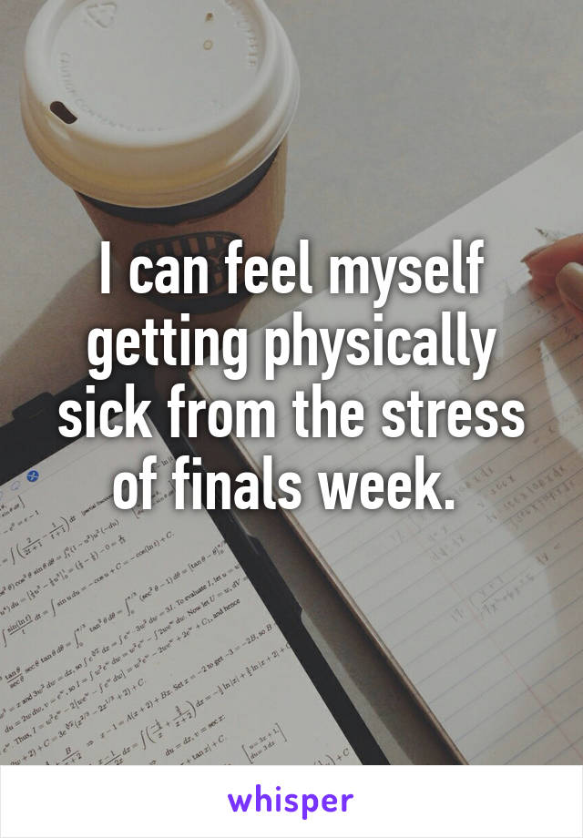 I can feel myself getting physically sick from the stress of finals week. 
