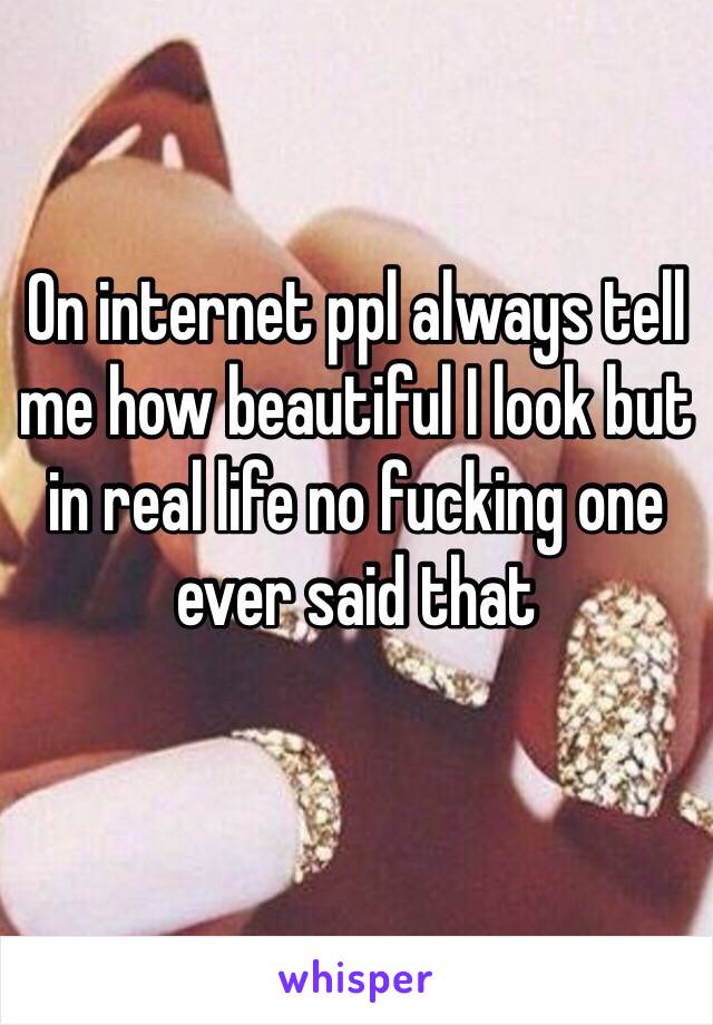 On internet ppl always tell me how beautiful I look but in real life no fucking one ever said that
