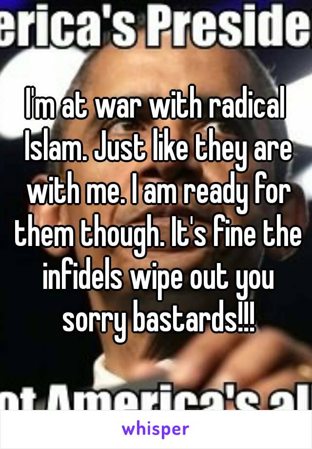 I'm at war with radical Islam. Just like they are with me. I am ready for them though. It's fine the infidels wipe out you sorry bastards!!!