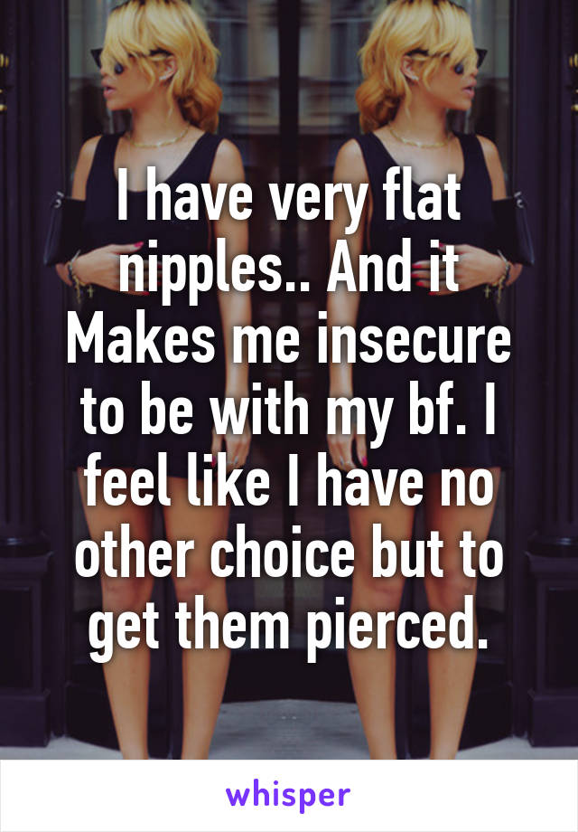 I have very flat nipples.. And it Makes me insecure to be with my bf. I feel like I have no other choice but to get them pierced.