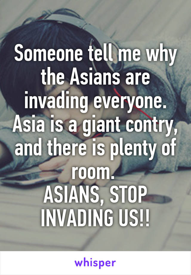 Someone tell me why the Asians are invading everyone. Asia is a giant contry, and there is plenty of room. 
ASIANS, STOP INVADING US!!