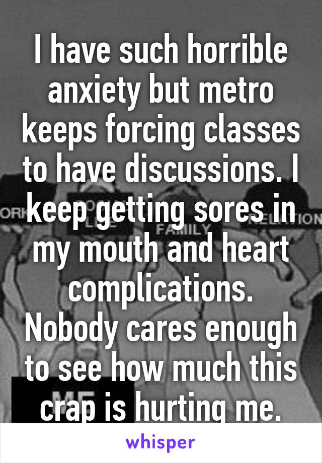 I have such horrible anxiety but metro keeps forcing classes to have discussions. I keep getting sores in my mouth and heart complications. Nobody cares enough to see how much this crap is hurting me.