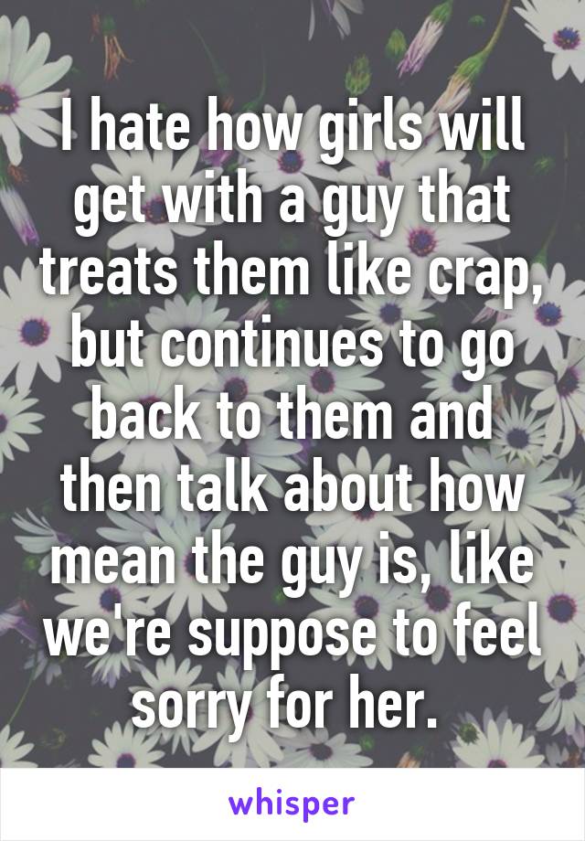 I hate how girls will get with a guy that treats them like crap, but continues to go back to them and then talk about how mean the guy is, like we're suppose to feel sorry for her. 